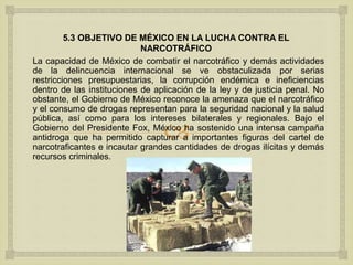 
5.3 OBJETIVO DE MÉXICO EN LA LUCHA CONTRA EL
NARCOTRÁFICO
La capacidad de México de combatir el narcotráfico y demás actividades
de la delincuencia internacional se ve obstaculizada por serias
restricciones presupuestarias, la corrupción endémica e ineficiencias
dentro de las instituciones de aplicación de la ley y de justicia penal. No
obstante, el Gobierno de México reconoce la amenaza que el narcotráfico
y el consumo de drogas representan para la seguridad nacional y la salud
pública, así como para los intereses bilaterales y regionales. Bajo el
Gobierno del Presidente Fox, México ha sostenido una intensa campaña
antidroga que ha permitido capturar a importantes figuras del cartel de
narcotraficantes e incautar grandes cantidades de drogas ilícitas y demás
recursos criminales.
 