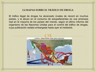 
5.4 MAPAS SOBRE EL TRÁFICO DE DROGA
El tráfico ilegal de drogas ha alcanzado niveles de récord en muchos
países, y el abuso en el consumo de estupefacientes es una amenaza
real en la mayoría de los países del mando, según el último informe del
organismo de las Naciones Unidas para el control del tráfico de drogas,
cuya publicación estaba embargada hasta ayer al mediodía.
 