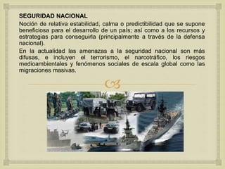 
SEGURIDAD NACIONAL
Noción de relativa estabilidad, calma o predictibilidad que se supone
beneficiosa para el desarrollo de un país; así como a los recursos y
estrategias para conseguirla (principalmente a través de la defensa
nacional).
En la actualidad las amenazas a la seguridad nacional son más
difusas, e incluyen el terrorismo, el narcotráfico, los riesgos
medioambientales y fenómenos sociales de escala global como las
migraciones masivas.
 