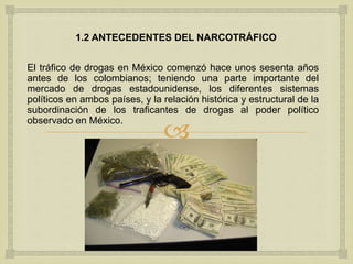 
1.2 ANTECEDENTES DEL NARCOTRÁFICO
El tráfico de drogas en México comenzó hace unos sesenta años
antes de los colombianos; teniendo una parte importante del
mercado de drogas estadounidense, los diferentes sistemas
políticos en ambos países, y la relación histórica y estructural de la
subordinación de los traficantes de drogas al poder político
observado en México.
 