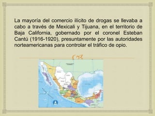 
La mayoría del comercio ilícito de drogas se llevaba a
cabo a través de Mexicali y Tijuana, en el territorio de
Baja California, gobernado por el coronel Esteban
Cantú (1916-1920), presuntamente por las autoridades
norteamericanas para controlar el tráfico de opio.
 