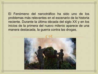 
El Fenómeno del narcotráfico ha sido uno de los
problemas más relevantes en el escenario de la historia
reciente. Durante la última década del siglo XX y en los
inicios de la primera del nuevo milenio aparece de una
manera destacada, la guerra contra las drogas.
 