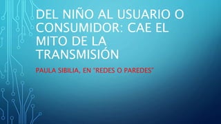 DEL NIÑO AL USUARIO O
CONSUMIDOR: CAE EL
MITO DE LA
TRANSMISIÓN
PAULA SIBILIA, EN “REDES O PAREDES”
 