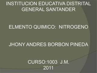 INSTITUCION EDUCATIVA DISTRITAL
      GENERAL SANTANDER


ELMENTO QUIMICO: NITROGENO


JHONY ANDRES BORBON PINEDA


       CURSO:1003 J.M.
           2011
 