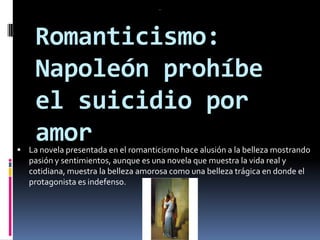 Romanticismo: Napoleón prohíbe el suicidio por amor.La novela presentada en el romanticismo hace alusión a la belleza mostrando pasión y sentimientos, aunque es una novela que muestra la vida real y cotidiana, muestra la belleza amorosa como una belleza trágica en donde el protagonista es indefenso.