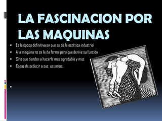 LA FASCINACION POR LAS MAQUINASEs la época definitiva en que se da la estética industrialA la maquina no se le da forma para que derive su funciónSino que tienden a hacerla mas agradable y mas Capaz de seducir a sus  usuarios.