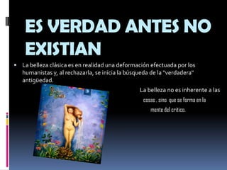 ES VERDAD ANTES NO EXISTIANLa belleza clásica es en realidad una deformación efectuada por los humanistas y, al rechazarla, se inicia la búsqueda de la "verdadera" antigüedad.                                                                                                    La belleza no es inherente a las                                                                                                           cosas , sino  que se forma en la                                                                                                                 mente del critico.