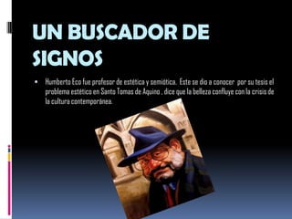 UN BUSCADOR DE SIGNOSHumberto Eco fue profesor de estética y semiótica.  Este se dio a conocer  por su tesis el problema estético en Santo Tomas de Aquino , dice que la belleza confluye con la crisis de la cultura contemporánea. 