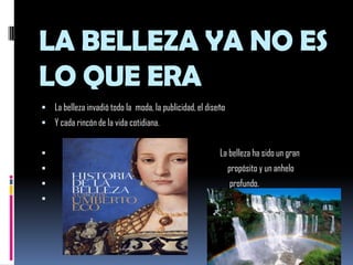 LA BELLEZA YA NO ES LO QUE ERALa belleza invadió todo la  moda, la publicidad, el diseñoY cada rincón de la vida cotidiana.                                                                                       La belleza ha sido un gran                                                                                           propósito y un anhelo                                                                                            profundo.                                                                                         