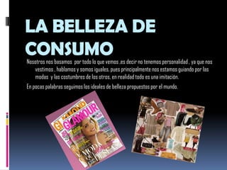 LA BELLEZA DE CONSUMONosotros nos basamos  por todo lo que vemos ,es decir no tenemos personalidad , ya que nos vestimos , hablamos y somos iguales, pues principalmente nos estamos guiando por las modas  y las costumbres de los otros, en realidad todo es una imitación.En pocas palabras seguimos los ideales de belleza propuestos por el mundo.