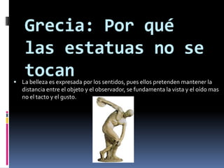 Grecia: Por qué las estatuas no se tocanLa belleza es expresada por los sentidos, pues ellos pretenden mantener la distancia entre el objeto y el observador, se fundamenta la vista y el oído mas no el tacto y el gusto.