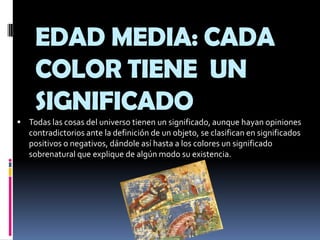 Todas las cosas del universo tienen un significado, aunque hayan opiniones contradictorios ante la definición de un objeto, se clasifican en significados positivos o negativos, dándole así hasta a los colores un significado sobrenatural que explique de algún modo su existencia.EDAD MEDIA: CADA COLOR TIENE  UN SIGNIFICADO