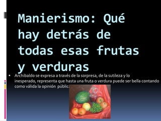 Manierismo: Qué hay detrás de todas esas frutas y verdurasArchibaldo se expresa a través de la sorpresa, de la sutileza y lo inesperado, representa que hasta una fruta o verdura puede ser bella contando como válida la opinión  pública.