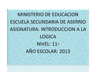 MINISTERIO DE EDUCACION
ESCUELA SECUNDARIA DE ASERRIO
ASIGNATURA: INTRODUCCION A LA
LOGICA
NIVEL: 11◦
AÑO ESCOLAR: 2013
 
