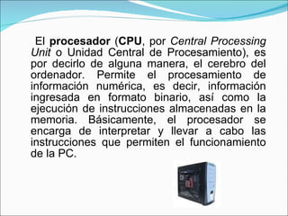 <ul><li>El  procesador  ( CPU , por  Central Processing Unit  o Unidad Central de Procesamiento), es por decirlo de alguna...