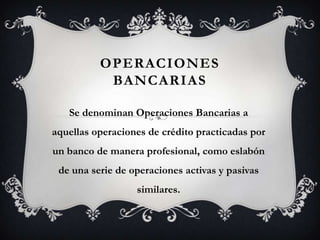 OPERACIONES
           BANCARIAS

   Se denominan Operaciones Bancarias a
aquellas operaciones de crédito practicadas por
un banco de manera profesional, como eslabón
 de una serie de operaciones activas y pasivas
                  similares.
 