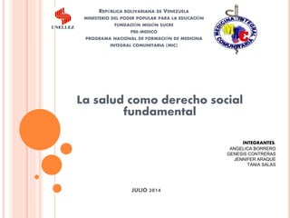 REPÚBLICA BOLIVARIANA DE VENEZUELA
MINISTERIO DEL PODER POPULAR PARA LA EDUCACIÓN
FUNDACIÓN MISIÓN SUCRE
PRE-MEDICO
PROGRAMA NACIONAL DE FORMACIÓN DE MEDICINA
INTEGRAL COMUNITARIA (MIC)
La salud como derecho social
fundamental
INTEGRANTES:
ANGELICA BORRERO
GENESIS CONTRERAS
JENNIFER ARAQUE
TANIA SALAS
JULIO 2014
 