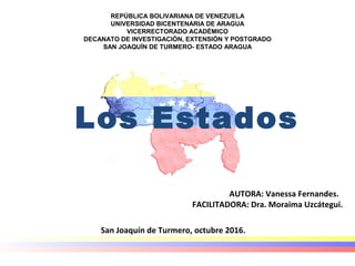 REPÚBLICA BOLIVARIANA DE VENEZUELA
UNIVERSIDAD BICENTENARIA DE ARAGUA
VICERRECTORADO ACADÉMICO
DECANATO DE INVESTIGACIÓN, EXTENSIÓN Y POSTGRADO
SAN JOAQUÍN DE TURMERO- ESTADO ARAGUA
 
Los Estados
AUTORA: Vanessa Fernandes.
FACILITADORA: Dra. Moraima Uzcátegui.
San Joaquín de Turmero, octubre 2016.
 