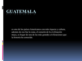 GUATEMALA
es uno de los países Americanos con más riqueza y cultura,
además de eso fue la cuna, el corazón de la civilización
maya, es hogar de una de las más grandes civilizaciones que
la historia ha conocido.
 