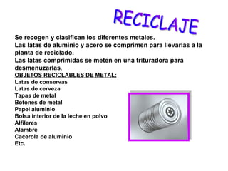 Se recogen y clasifican los diferentes metales. Las latas de aluminio y acero se comprimen para llevarlas a la planta de reciclado. Las latas comprimidas se meten en una trituradora para desmenuzarlas . OBJETOS RECICLABLES DE METAL: Latas de conservas Latas de cerveza Tapas de metal Botones de metal Papel aluminio Bolsa interior de la leche en polvo Alfileres Alambre Cacerola de aluminio Etc. RECICLAJE 