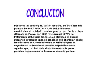 CONCLUCION Dentro de las estrategias. para el reciclado de los materiales pláticas, incluidos los contenidos en los residuos municipales, el reciclado químico gana terreno frente a otras alternativas. Para el año 2000 representará el 20% del tratamiento global para los residuos plásticos en Europa utilizando diferentes tipos de procesos que abarcarán desde los utilizados convencionalmente en refinerías para la degradación de fracciones pesadas de petróleo hasta aquellas que, partiendo de alimentaciones más puras, permiten la generación de los monómeros de partida.  