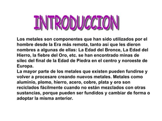 INTRODUCCION Los metales son componentes que han sido utilizados por el hombre desde la Era más remota, tanto así que les dieron nombres a algunas de ellas: La Edad del Bronce, La Edad del Hierro, la fiebre del Oro, etc. se han encontrado minas de silec del final de la Edad de Piedra en el centro y noroeste de Europa. La mayor parte de los metales que existen pueden fundirse y volver a procesare creando nuevos metales. Metales como aluminio, plomo, hierro, acero, cobre, plata y oro son reciclados fácilmente cuando no están mezclados con otras sustancias, porque pueden ser fundidos y cambiar de forma o adoptar la misma anterior. 