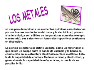 LOS METALES se usa para denominar a los elementos químicos caracterizados por ser buenos conductores del calor y la electricidad, poseen alta densidad, y son sólidos en temperaturas normales (excepto el mercurio); sus sales forman iones electropositivos (cationes) en disolución. La ciencia de materiales define un metal como un material en el que existe un solape entre la banda de valencia y la banda de conducción en su estructura electrónica (enlace metálico). Esto le da la capacidad de conducir fácilmente calor y electricidad, y generalmente la capacidad de reflejar la luz, lo que le da su peculiar brillo. 