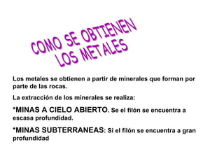COMO SE OBTIENEN LOS METALES Los metales se obtienen a partir de minerales que forman por parte de las rocas. La extracción de los minerales se realiza: *MINAS A CIELO ABIERTO . Se el filón se encuentra a escasa profundidad. *MINAS SUBTERRANEAS : Si el filón se encuentra a gran profundidad 