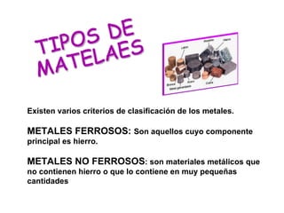 TIPOS DE MATELAES Existen varios criterios de clasificación de los metales. METALES FERROSOS:  Son aquellos cuyo componente principal es hierro. METALES NO FERROSOS : son materiales metálicos que no contienen hierro o que lo contiene en muy pequeñas cantidades 