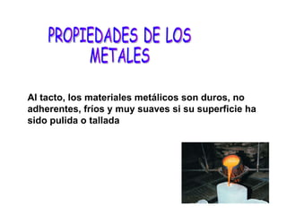 Al tacto, los materiales metálicos son duros, no adherentes, fríos y muy suaves si su superficie ha sido pulida o tallada PROPIEDADES DE LOS  METALES 