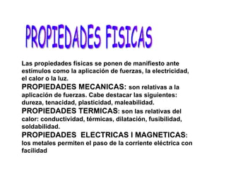 Las propiedades físicas se ponen de manifiesto ante estímulos como la aplicación de fuerzas, la electricidad, el calor o la luz. PROPIEDADES MECANICAS:  son relativas a la aplicación de fuerzas. Cabe destacar las siguientes: dureza, tenacidad, plasticidad, maleabilidad. PROPIEDADES TERMICAS : son las relativas del calor: conductividad, térmicas, dilatación, fusibilidad, soldabilidad. PROPIEDADES  ELECTRICAS I MAGNETICAS : los metales permiten el paso de la corriente eléctrica con facilidad PROPIEDADES FISICAS 