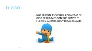 EL OIDO 
• NOS PERMITE ESCUCHAR. POR MEDIO DEL 
OIDO PERCIBIMOS SONIDOS SUAVES Y 
FUERTES, AGRADABLES Y DESAGRADABLE. 
 