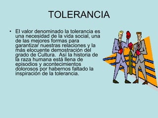 TOLERANCIA El valor denominado la tolerancia es una necesidad de la vida social, una de las mejores formas para garantizar nuestras relaciones y la más elocuente demostración del grado de Cultura.  Así la historia de la raza humana está llena de episodios y acontecimientos dolorosos por habernos faltado la inspiración de la tolerancia. 