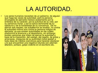 LA AUTORIDAD. Los seres humanos necesitan de un gobierno, de alguien que haga las veces de autoridad, pero la persona encargada de ejercerla merece acatamiento por la entereza de su carácter, por la pulcritud de su vida, por su solvencia moral, y por la fuerza dominante de su sabiduría y de la honestidad de su conciencia.  De no ejercer ese respeto, los subalternos se revelan, no contra la autoridad misma sino contra la persona indigna de ejercerla; ya que existen autoridades en las cuáles predomina la anarquía y el despotismo, sin embargo existen personas que tratan de ejercer la autoridad a base de la imposición, del castigo, del regaño, de gritos y amenazas, inseguras de su autoridad moral apelan a toda clase de medios coercitivos para hacerse obedecer y lo que encuentran una negativa rotunda con ademán altanero, portazo, golpe violento en el escritorio etc. 