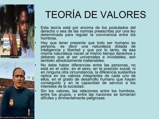 TEORÍA DE VALORES  Esta teoría está por encima de los postulados del derecho o sea de las normas preescritas por una ley determinada para regular la convivencia entre los hombres. Hay que tener presente que todo ser humano es persona, es decir una naturaleza dotada de inteligencia y libertad y que por lo tanto, de esa misma naturaleza nacen al mismo tiempo derechos y deberes que al ser universales e inviolables, son también absolutamente inalienables. No debe haber diferencias entre las personas, no está en el color, en el sexo, en la posición social, ni en ninguna otra circunstancia, la diferencia sustantiva radica en los valores integrantes de cada uno de ellos, en el grado de desarrollo humano que hayan conseguido y en la capacidad de servicio a los intereses de la sociedad. Sin los valores, las relaciones entre los hombres, entre los grupos, y entre las naciones se tornarían difíciles y eminentemente peligrosas. 
