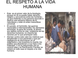 EL RESPETO A LA VIDA  HUMANA Este  es el primer valor de la Axiología, porque sin él no puede haber derecho, religión y convivencia entre los hombres.; ya que matando a una persona equivale a destruir ese esfuerzo titánico de la naturaleza y violar el orden maravilloso universal. El suicidio, el homicidio, las guerras nacionales e internacionales, los atentados terroristas, la pena de muerte, el aborto son delitos contra la vida, violatorios de los derechos humanos; no importa las razones por lo que practiquen esto. Atentan contra este valor los médicos que desatienden a sus pacientes o que por negligencia se equivoquen en el diagnóstico y les ocasione la muerte; los padres que abandonan a sus hijos o los maltratan; Y en lo relacionado con el control natal y la Planificación Familiar se violará en este caso el respeto a la vida humana. 