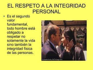 EL RESPETO A LA INTEGRIDAD PERSONAL Es el segundo valor fundamental, todo hombre está obligado a respetar no solamente la vida sino también la integridad física de las personas. 