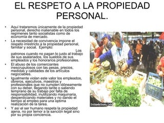 EL RESPETO A LA PROPIEDAD PERSONAL. Aquí trataremos únicamente de la propiedad personal, derecho inalienable en todos los regímenes tanto socialistas como de economía de mercado. La necesidad de convivencia impone el respeto irrestricto a la propiedad personal, familiar y social.  Ejemplo:  Los patronos cuando no pagan lo justo al trabajo de sus asalariados, los sueldos de sus empleados y los honorarios profesionales. El abuso de los comerciantes inescrupulosos con las pesas, precios, medidas y calidades de los artículos negociables. Igualmente violan este valor los empleados, obreros, ejecutivos, maestros y profesionales que no cumplen idóneamente con su deber, llegando tarde o saliendo temprano de su trabajo por falta de responsabilidad, inutilizando maquinaria, desperdiciando materiales y no dando el tiempo al empleo para una optima realización de la tarea. Y así el ser humano respeta la propiedad ajena, no por temor a la sanción legal sino por su propia conciencia. 