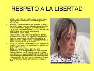 RESPETO A LA LIBERTAD . Violan este valor los padres que no dan a sus hijos oportunamente las facilidades para su educación. Atentan contra la libertad los maridos que no permiten a sus esposas adquirir una profesión o desempeñar un empleo, cuando están en capacidad de hacerlo y que por un complejo de inferioridad ejercen una abominable dominación sobre ellas. Hay violación de este valor por parte de los empresarios o Jefes de Instituciones públicas que por egoísmo no permiten el ascenso a posiciones de jurisdicción a sus subalternos, si estos tienen méritos suficientes. Todo ser humano tiene derecho a la libertad de religión, de trabajo, de participación política, de expresión de ideas. Todo ser humano  tiene derecho a la existencia, a la integridad física, a los medios indispensables y suficientes para un nivel de vida digno; a la buena reputación, a la libertad para buscar la verdad dentro de los límites del  orden moral y del bien común, para manifestar y defender sus ideas, para cultivar cualquier arte. 
