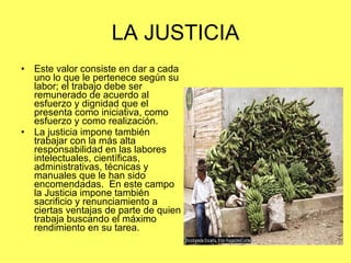 LA JUSTICIA Este valor consiste en dar a cada uno lo que le pertenece según su  labor; el trabajo debe ser remunerado de acuerdo al esfuerzo y dignidad que el presenta como iniciativa, como esfuerzo y como realización. La justicia impone también trabajar con la más alta responsabilidad en las labores intelectuales, científicas, administrativas, técnicas y manuales que le han sido encomendadas.  En este campo la Justicia impone también sacrificio y renunciamiento a ciertas ventajas de parte de quien trabaja buscando el máximo rendimiento en su tarea. 