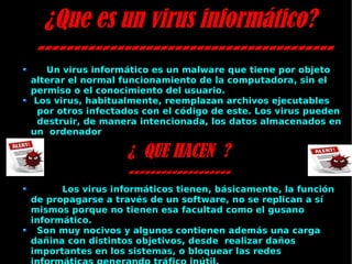 ¿Que es un virus informático? ----------------------------------------- Un virus informático es un malware que tiene por objeto alterar el normal funcionamiento de la computadora, sin el permiso o el conocimiento del usuario. Los virus, habitualmente, reemplazan archivos ejecutables  por otros infectados con el código de este. Los virus pueden  destruir, de manera intencionada, los datos almacenados en un  ordenador ¿  QUE HACEN  ? ------------------- Los virus informáticos tienen, básicamente, la función de propagarse a través de un software, no se replican a sí mismos porque no tienen esa facultad como el gusano informático. Son muy nocivos y algunos contienen además una carga dañina con distintos objetivos, desde  realizar daños importantes en los sistemas, o bloquear las redes informáticas generando tráfico inútil. 