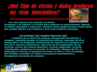 ¿Qué Tipo de efectos y daños producen los virus informáticos? ---------------------------------------------- Los virus atacan a los archivos o al sector arranquet; y se replican a sí mismo para continuar su esparcimiento. Algunos se limitan solamente a replicarse, mientras otros pueden producir serios daños que pueden afectar a los sistemas y otros solo muestran mensajes. LOS ERRORES QUE PUEDEN PROCUCIR SON:  Lentitud, No se abren los archivos, desaparición de archivos y carpetas, imposible acceder al contenido de archivos, mensajes de error inesperados y no habituales, disminución de espacio en la memoria y el dico duro, sectores defectuosos, alteración de las propiedades de los archivos, errores del sistema operativo, archivos duplicados, archivos renombrados, problemas al encender el ordenador, bloqueo del PC, el ordenador se reinicia, el programa se cierra, se abre y cierra la bandeja del CD-ROM, el teclado o el ratón no funcionan correctamente o desaparecen secciones de ventanas. 