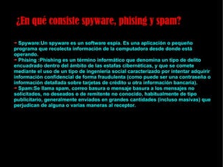 ¿En qué consiste spyware, phising y spam? Spyware:Un spyware es un software espía. Es una aplicación o pequeño programa que recolecta información de la computadora desde donde está operando. Phising :Phishing es un término informático que denomina un tipo de delito encuadrado dentro del ámbito de las estafas cibernéticas, y que se comete mediante el uso de un tipo de ingeniería social caracterizado por intentar adquirir información confidencial de forma fraudulenta (como puede ser una contraseña o información detallada sobre tarjetas de crédito u otra información bancaria). Spam:Se llama spam, correo basura o mensaje basura a los mensajes no solicitados, no deseados o de remitente no conocido, habitualmente de tipo publicitario, generalmente enviados en grandes cantidades (incluso masivas) que perjudican de alguna o varias maneras al receptor. 