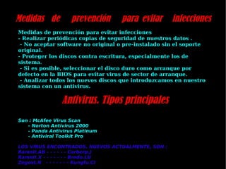 Medidas de prevención para evitar infecciones Medidas de prevención para evitar infecciones  - Realizar periódicas copias de seguridad de nuestros datos . - No aceptar software no original o pre-instalado sin el soporte original.  - Proteger los discos contra escritura, especialmente los de sistema. - Si es posible, seleccionar el disco duro como arranque por defecto en la BIOS para evitar virus de sector de arranque. - Analizar todos los nuevos discos que introduzcamos en nuestro sistema con un antivirus. Antivirus. Tipos pri ncipales Son : McAfee Virus Scan - Norton Antivirus 2000 - Panda Antivirus Platinum - Antiviral Toolkit Pro LOS VIRUS ENCONTRADOS, NUEVOS ACTUALMENTE, SON :  Ramnit.AB - - - - - - Carberp.J Ramnit.X - - - - - - - Bredo.LU Zegost.N  - - - - - - - Kungfu.CI 
