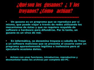 ¿Qué son los gusanos? ¿ Y los troyanos? ¿Cómo actúan? -------------------------------------- Un gusano es un programa que se reproduce por sí mismo, que puede viajar a través de redes utilizando los mecanismos de éstas y que no requiere respaldo de software o hardware para difundirse. Por lo tanto, un gusano es un virus de red. En informática, se denomina troyano o caballo de Troya  a un   software malicioso que se presenta al usuario como un programa aparentemente legítimo e inofensivo pero al ejecutarlo ocasiona daños. Actúan con unas funciones, introducirse, reproducirse y desmantelar todos los archivos por completo del PC. 
