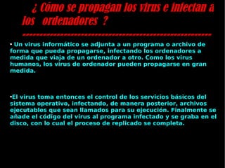 ¿ Cómo se propagan los virus e infectan a los ordenadores ? ------------------------------------------------------- Un virus informático se adjunta a un programa o archivo de forma que pueda propagarse, infectando los ordenadores a medida que viaja de un ordenador a otro. Como los virus humanos, los virus de ordenador pueden propagarse en gran medida.  El virus toma entonces el control de los servicios básicos del sistema operativo, infectando, de manera posterior, archivos ejecutables que sean llamados para su ejecución. Finalmente se añade el código del virus al programa infectado y se graba en el disco, con lo cual el proceso de replicado se completa. 
