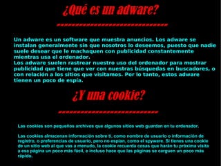 ¿Qué es un adware?  ------------------------------ Un adware es un software que muestra anuncios. Los adware se instalan generalmente sin que nosotros lo deseemos, puesto que nadie suele desear que le machaquen con publicidad constantemente mientras usa el ordenador. Los adware suelen rastrear nuestro uso del ordenador para mostrar publicidad que tiene que ver con nuestras búsquedas en buscadores, o con relación a los sitios que visitamos. Por lo tanto, estos adware tienen un poco de espía. ¿Y una cookie? --------------------------- Las cookies son pequeños archivos que algunos sitios web guardan en tu ordenador. Las cookies almacenan información sobre tí, como nombre de usuario o información de registro, o preferencias de usuario, pero no espían, como el spyware. Si tienes una cookie de un sitio web al que vas a menudo, la cookie recuerda cosas que harán tu próxima visita a esa página un poco más fácil, e incluso hace que las páginas se carguen un poco más rápido. 