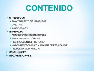INTRODUCCIÓN
PLANTEAMIENTO DEL PROBLEMA
OBJETIVO
JUSTIFICACIÓN
DESARROLLO
ANTECEDENTES CONTEXTUALES
ANTECEDENTES TEÓRICOS
PLANIFICACIÓN DEL PROYECTO
MARCO METODOLÓGICO Y ANÁLISIS DE RESULTADOS
PROPUESTA DE PROYECTO
 CONCLUSIONES
 RECOMENDACIONES
CONTENIDO
 