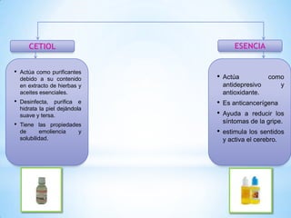 ESENCIA

CETIOL
•

Actúa como purificantes
debido a su contenido
en extracto de hierbas y
aceites esenciales.

•

Actúa
antidepresivo
antioxidante.

•

Desinfecta, purifica e
hidrata la piel dejándola
suave y tersa.

•
•

Es anticancerígena

Tiene las propiedades
de
emoliencia
y
solubilidad.

•

estimula los sentidos
y activa el cerebro.

•

como
y

Ayuda a reducir los
síntomas de la gripe.

 