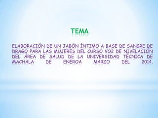 TEMA
ELABORACIÓN DE UN JABÓN ÍNTIMO A BASE DE SANGRE DE
DRAGO PARA LAS MUJERES DEL CURSO VO2 DE NIVELACIÓN
DEL ÁREA DE SALUD DE LA UNIVERSIDAD TÉCNICA DE
MACHALA
DE
ENEROA
MARZO
DEL
2014.

 
